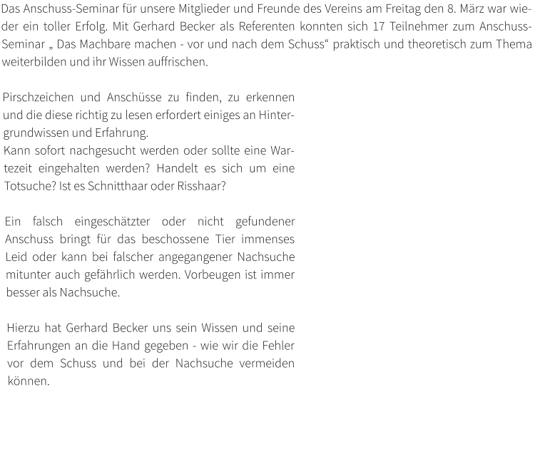 Das Anschuss-Seminar für unsere Mitglieder und Freunde des Vereins am Freitag den 8. März war wieder ein toller Erfolg. Mit Gerhard Becker als Referenten konnten sich 17 Teilnehmer zum Anschuss-Seminar „ Das Machbare machen - vor und nach dem Schuss“ praktisch und theoretisch zum Thema weiterbilden und ihr Wissen auffrischen.  Pirschzeichen und Anschüsse zu finden, zu erkennen und die diese richtig zu lesen erfordert einiges an Hintergrundwissen und Erfahrung.  Kann sofort nachgesucht werden oder sollte eine Wartezeit eingehalten werden? Handelt es sich um eine Totsuche? Ist es Schnitthaar oder Risshaar?   Ein falsch eingeschätzter oder nicht gefundener Anschuss bringt für das beschossene Tier immenses Leid oder kann bei falscher angegangener Nachsuche mitunter auch gefährlich werden. Vorbeugen ist immer besser als Nachsuche.   Hierzu hat Gerhard Becker uns sein Wissen und seine Erfahrungen an die Hand gegeben - wie wir die Fehler vor dem Schuss und bei der Nachsuche vermeiden können.