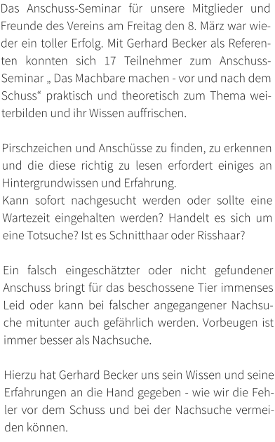Das Anschuss-Seminar für unsere Mitglieder und Freunde des Vereins am Freitag den 8. März war wieder ein toller Erfolg. Mit Gerhard Becker als Referenten konnten sich 17 Teilnehmer zum Anschuss-Seminar „ Das Machbare machen - vor und nach dem Schuss“ praktisch und theoretisch zum Thema weiterbilden und ihr Wissen auffrischen.  Pirschzeichen und Anschüsse zu finden, zu erkennen und die diese richtig zu lesen erfordert einiges an Hintergrundwissen und Erfahrung.  Kann sofort nachgesucht werden oder sollte eine Wartezeit eingehalten werden? Handelt es sich um eine Totsuche? Ist es Schnitthaar oder Risshaar?   Ein falsch eingeschätzter oder nicht gefundener Anschuss bringt für das beschossene Tier immenses Leid oder kann bei falscher angegangener Nachsuche mitunter auch gefährlich werden. Vorbeugen ist immer besser als Nachsuche.   Hierzu hat Gerhard Becker uns sein Wissen und seine Erfahrungen an die Hand gegeben - wie wir die Fehler vor dem Schuss und bei der Nachsuche vermeiden können.